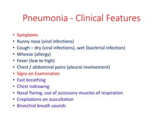 Pneumonia - Clinical Features
• Symptoms
• Runny nose (viral infections)
• Cough – dry (viral infections), wet (bacterial infection)
• Wheeze (allergy)
• Fever (low to high)
• Chest / abdominal pains (pleural involvement)
• Signs on Examination
• Fast breathing
• Chest indrawing
• Nasal flaring, use of accessory muscles of respiration
• Crepitations on auscultation
• Bronchial breath sounds
 