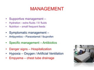 MANAGEMENT
• Supportive management –
• Hydration - extra fluids / IV fluids
• Nutrition – small frequent feeds
• Symptomatic management –
• Antipyretics – Paracetamol / Ibuprofen
• Specific management – Antibiotics
• Danger signs – Hospitalization
• Hypoxia – Oxygen / Artificial Ventilation
• Empyema – chest tube drainage
 