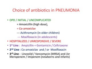 Choice of antibiotics in PNEUMONIA
• OPD / INITIAL / UNCOMPLICATED
= Amoxicillin (high dose),
= Co-amoxiclav
--- Azithromycin (in older children)
--- Moxifloxacin (in adolescents)
• HOSPITALIZED / UNRESPONSIVE / SEVERE
• 1st Line : Ampicillin + Gentamicin / Ceftriaxone
• 2nd Line : Co-amoxiclav and / or Moxifloxacin
• 3rd Line : Linezolid / Vancomycin (MRSA) and /or
Meropenem / Imipenem (newborns and infants)
 