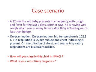 Case scenario
• A 12 months old baby presents in emergency with cough
and fever for the last 2 days. Mother says, he is having wet
cough which comes many times a day. Baby is feeding much
less than before.
• On examination, On examination, his temperature is 102.5
F. His respiration is 55 per minute and chest indrawing is
present. On auscultation of chest, and coarse inspiratory
crepitations are bilaterally audible.
• How will you classify this child in IMNCI ?
• What is your most likely diagnosis ?
 