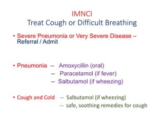 IMNCI
Treat Cough or Difficult Breathing
• Severe Pneumonia or Very Severe Disease –
Referral / Admit
• Pneumonia -- Amoxycillin (oral)
-- Paracetamol (if fever)
-- Salbutamol (if wheezing)
• Cough and Cold -- Salbutamol (if wheezing)
-- safe, soothing remedies for cough
 
