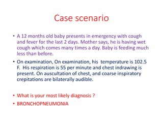 Case scenario
• A 12 months old baby presents in emergency with cough
and fever for the last 2 days. Mother says, he is having wet
cough which comes many times a day. Baby is feeding much
less than before.
• On examination, On examination, his temperature is 102.5
F. His respiration is 55 per minute and chest indrawing is
present. On auscultation of chest, and coarse inspiratory
crepitations are bilaterally audible.
• What is your most likely diagnosis ?
• BRONCHOPNEUMONIA
 