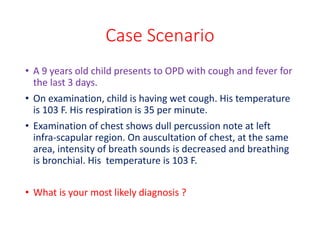 Case Scenario
• A 9 years old child presents to OPD with cough and fever for
the last 3 days.
• On examination, child is having wet cough. His temperature
is 103 F. His respiration is 35 per minute.
• Examination of chest shows dull percussion note at left
infra-scapular region. On auscultation of chest, at the same
area, intensity of breath sounds is decreased and breathing
is bronchial. His temperature is 103 F.
• What is your most likely diagnosis ?
 