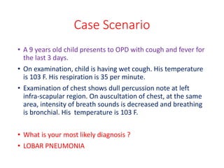 Case Scenario
• A 9 years old child presents to OPD with cough and fever for
the last 3 days.
• On examination, child is having wet cough. His temperature
is 103 F. His respiration is 35 per minute.
• Examination of chest shows dull percussion note at left
infra-scapular region. On auscultation of chest, at the same
area, intensity of breath sounds is decreased and breathing
is bronchial. His temperature is 103 F.
• What is your most likely diagnosis ?
• LOBAR PNEUMONIA
 
