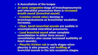 10
 6-Auscultation of the lunges
 In early congestive stage of bronchopneumonia
and interstitial pneumonia there is increased
breath sound (bronchial sound)
 - Crackles (moist rales) develop in
bronchopneumonia as bronchiolar exudation
increases.
 - Clear, harsh bronchial sounds are audible in
uncomplicated interstitial pneumonia.
 - Loud bronchial sound when complete
consolidation in either form occurs (
consolidation also causes increased audibility of
heart sounds).
 - Pleuritic friction rub in early stages when
pleurisy is also present, and muffling of
bronchial sounds in the late exudative stages.
 