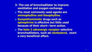 26
3- The use of bronchodilator to improve
ventilation and oxygen exchange.
 The most commonly used agents are
aminophylline and theophylline .
 Sympathomimetic drugs such as
epinephrine is effective but little used
because of their short– term action.
 The beta-2 adrenergic receptor selective
bronchodilators, such ad clenbuterol, exert
a very beneficial effect.
 