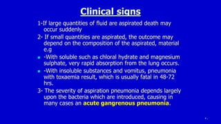 30
Clinical signs
1-If large quantities of fluid are aspirated death may
occur suddenly
2- If small quantities are aspirated, the outcome may
depend on the composition of the aspirated, material
e.g
 -With soluble such as chloral hydrate and magnesium
sulphate, very rapid absorption from the lung occurs.
 -With insoluble substances and vomitus, pneumonia
with toxaemia result, which is usually fatal in 48-72
hrs.
3- The severity of aspiration pneumonia depends largely
upon the bacteria which are introduced, causing in
many cases an acute gangrenous pneumonia.
 