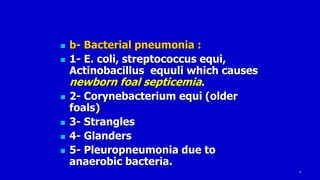 6
 b- Bacterial pneumonia :
 1- E. coli, streptococcus equi,
Actinobacillus equuli which causes
newborn foal septicemia.
 2- Corynebacterium equi (older
foals)
 3- Strangles
 4- Glanders
 5- Pleuropneumonia due to
anaerobic bacteria.
 