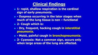 8
Clinical findings
 1- rapid, shallow respiration is the cardinal
sign of early pneumonia.
 - Dyspnea occurring in the later stages when
much of the lung tissue is non – functional
 2- Cough which is:
 - Dry, frequent, hacking cough in interstitial
pneumonia.
 - Moist, painful cough in bronchopneumonia.
 3- Cyanosis: Not a common sign, occurs only
when large areas of the lung are affected.
 