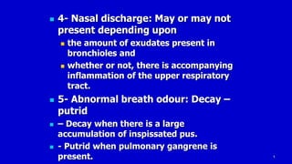 9
 4- Nasal discharge: May or may not
present depending upon
 the amount of exudates present in
bronchioles and
 whether or not, there is accompanying
inflammation of the upper respiratory
tract.
 5- Abnormal breath odour: Decay –
putrid
 – Decay when there is a large
accumulation of inspissated pus.
 - Putrid when pulmonary gangrene is
present.
 