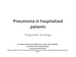 Pneumonia in hospitalized
                 patients
                                Diagnostic Strategy

                   Dr. Mahen Kothalawala MBBS, Dip in Micro, MD, MPH(NZ),
                               Consultant Clinical Microbiologist
                                   Teaching Hospital Kandy
Offsite consultant for TH Kegalle, DGH Matale, BH Nawalapitiya and Sirimawo Bandaranayake Specialized Hospital for
                                                     Children
 