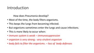 Introduction
How does Pneumonia develop?
• Most of the time, the body filters organisms.
• This keeps the lungs from becoming infected.
• But organisms sometimes enter the lungs and cause infections.
• This is more likely to occur when:
• immune system is weak – immunosuppression
• organism is very strong.- very virulent organism
• body fails to filter the organisms. – loss of body defenses
 