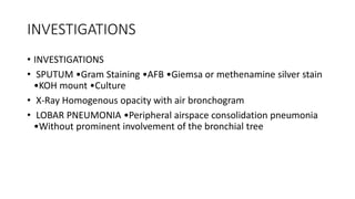 INVESTIGATIONS
• INVESTIGATIONS
• SPUTUM •Gram Staining •AFB •Giemsa or methenamine silver stain
•KOH mount •Culture
• X-Ray Homogenous opacity with air bronchogram
• LOBAR PNEUMONIA •Peripheral airspace consolidation pneumonia
•Without prominent involvement of the bronchial tree
 
