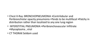 • Chest X-Ray: BRONCHOPNEUMONIA •Centrilobular and
Peribronchiolar opacity pneumonia •Tends to be multifocal •Patchy in
distribution rather than localized to any one lung region
• INTERSTITIAL PNEUMONIA •Peribronchovascular Infiltrate
•Mycoplasma , viral
• CT THORAX Seldom used
 