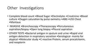 Other Investigations
• Complete blood count •Blood Sugar •Electrolytes •Creatinine •Blood
culture •Oxygen saturation by pulse oximetry •ABG •USS Chest
•Mantaux
• INVASIVE •Bronchoscopy •Thoracoscopy •Percutaneous
aspiration/biopsy •Open lung biopsy •Pleural aspiration
• OTHER TESTS •Bacterial antigen in sputum and urine •Rapid viral
antigen detection in respiratory secretion •Serological- mainly for
atypical •Molecular study •C-reactive Protein, serum procalcitonin,
and neopterin
 