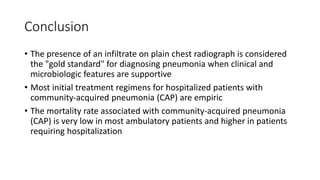 Conclusion
• The presence of an infiltrate on plain chest radiograph is considered
the "gold standard" for diagnosing pneumonia when clinical and
microbiologic features are supportive
• Most initial treatment regimens for hospitalized patients with
community-acquired pneumonia (CAP) are empiric
• The mortality rate associated with community-acquired pneumonia
(CAP) is very low in most ambulatory patients and higher in patients
requiring hospitalization
 