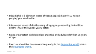 • Pneumonia is a common illness affecting approximately 450 million
people/ year worldwide.
• It is a major cause of death among all age groups resulting in 4 million
deaths (7% of the worlds yearly total)
• Rates are greatest in children less than five and adults older than 75 years
of age.
• It occurs about five times more frequently in the developing world versus
the developed world.
October 5, 2023 7
 