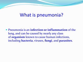 What is pneumonia?Pneumonia is an infection or inflammation of the lung, and can be caused by nearly any class of organism known to cause human infections, including bacteria, viruses, fungi, and parasites. 
