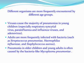 Different organisms are more frequently encountered by different age groups.  Viruses cause the majority of pneumonias in young children (especially respiratory syncytial virus, parainfluenza and influenza viruses, and adenovirus). Adults are more frequently infected with bacteria (such as Streptococcus pneumoniae, Haemophilus influenzae, and Staphylococcus aureus). Pneumonia in older children and young adults is often caused by the bacteria-like Mycoplasma pneumoniae . 