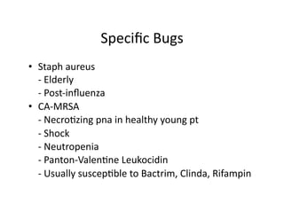 Speciﬁc	
  Bugs	
  
•  Staph	
  aureus	
  
	
   -­‐	
  Elderly	
  
	
   -­‐	
  Post-­‐inﬂuenza	
  
•  CA-­‐MRSA	
  
	
   -­‐	
  Necro;zing	
  pna	
  in	
  healthy	
  young	
  pt	
  
	
   -­‐	
  Shock	
  
	
   -­‐	
  Neutropenia	
  
	
   -­‐	
  Panton-­‐Valen;ne	
  Leukocidin	
  
	
   -­‐	
  Usually	
  suscep;ble	
  to	
  Bactrim,	
  Clinda,	
  Rifampin	
  
 