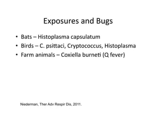 Exposures	
  and	
  Bugs
                                      	
  
•  Bats	
  –	
  Histoplasma	
  capsulatum	
  
•  Birds	
  –	
  C.	
  psijaci,	
  Cryptococcus,	
  Histoplasma	
  
•  Farm	
  animals	
  –	
  Coxiella	
  burne;	
  (Q	
  fever)	
  




  Niederman, Ther Adv Respir Dis, 2011.
 