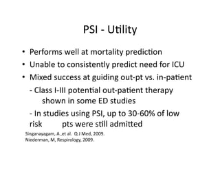 PSI	
  -­‐	
  U;lity	
  
•  Performs	
  well	
  at	
  mortality	
  predic;on	
  
•  Unable	
  to	
  consistently	
  predict	
  need	
  for	
  ICU	
  
•  Mixed	
  success	
  at	
  guiding	
  out-­‐pt	
  vs.	
  in-­‐pa;ent	
  
	
   -­‐	
  Class	
  I-­‐III	
  poten;al	
  out-­‐pa;ent	
  therapy	
  	
  	
  
     	
   shown	
  in	
  some	
  ED	
  studies	
  
	
   -­‐	
  In	
  studies	
  using	
  PSI,	
  up	
  to	
  30-­‐60%	
  of	
  low	
  
     risk	
  	
           pts	
  were	
  s;ll	
  admijed	
  
 Singanayagam,	
  A	
  ,et	
  al.	
  	
  Q	
  J	
  Med,	
  2009.	
  
 Niederman,	
  M,	
  Respirology,	
  2009.	
  
 