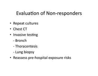 Evalua;on	
  of	
  Non-­‐responders
                                       	
  
•  Repeat	
  cultures	
  
•  Chest	
  CT	
  
•  Invasive	
  tes;ng	
  
	
   -­‐	
  Bronch	
  
	
   -­‐	
  Thoracentesis	
  
	
   -­‐	
  Lung	
  biopsy	
  
•  Reassess	
  pre-­‐hospital	
  exposure	
  risks	
  
 