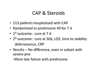 CAP	
  &	
  Steroids	
  
•  213	
  pa;ents	
  hospitalized	
  with	
  CAP	
  
•  Randomized	
  to	
  prednisone	
  40	
  for	
  7	
  d	
  
•  1⁰	
  outcome:	
  	
  cure	
  at	
  7	
  d	
  
•  2⁰	
  outcome:	
  	
  cure	
  at	
  30d,	
  LOS,	
  ;me	
  to	
  stability	
  
	
   	
  	
  defervesence,	
  CRP	
  
•  Results	
  –	
  No	
  diﬀerence,	
  even	
  in	
  subset	
  with	
  
     severe	
  pna	
  
	
   -­‐More	
  late	
  failure	
  with	
  prednisone	
  
 
