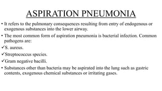 ASPIRATION PNEUMONIA
• It refers to the pulmonary consequences resulting from entry of endogenous or
exogenous substances into the lower airway.
• The most common form of aspiration pneumonia is bacterial infection. Common
pathogens are:
S. aureus.
Streptococcus species.
Gram negative bacilli.
• Substances other than bacteria may be aspirated into the lung such as gastric
contents, exogenous chemical substances or irritating gases.
 