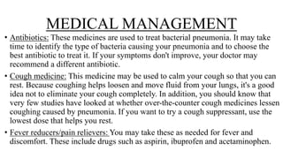 MEDICAL MANAGEMENT
• Antibiotics: These medicines are used to treat bacterial pneumonia. It may take
time to identify the type of bacteria causing your pneumonia and to choose the
best antibiotic to treat it. If your symptoms don't improve, your doctor may
recommend a different antibiotic.
• Cough medicine: This medicine may be used to calm your cough so that you can
rest. Because coughing helps loosen and move fluid from your lungs, it's a good
idea not to eliminate your cough completely. In addition, you should know that
very few studies have looked at whether over-the-counter cough medicines lessen
coughing caused by pneumonia. If you want to try a cough suppressant, use the
lowest dose that helps you rest.
• Fever reducers/pain relievers: You may take these as needed for fever and
discomfort. These include drugs such as aspirin, ibuprofen and acetaminophen.
 