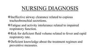 NURSING DIAGNOSIS
Ineffective airway clearance related to copious
tracheobronchial secretions.
Fatigue and activity intolerance related to impaired
respiratory function.
Risk for deficient fluid volume related to fever and rapid
respiratory rate.
Deficient knowledge about the treatment regimen and
preventive measures.
 