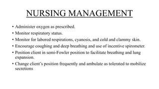 NURSING MANAGEMENT
• Administer oxygen as prescribed.
• Monitor respiratory status.
• Monitor for labored respirations, cyanosis, and cold and clammy skin.
• Encourage coughing and deep breathing and use of incentive spirometer.
• Position client in semi-Fowler position to facilitate breathing and lung
expansion.
• Change client’s position frequently and ambulate as tolerated to mobilize
secretions
 