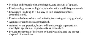 • Monitor and record color, consistency, and amount of sputum.
• Provide a high-calorie, high protein diet with small frequent meals.
• Encourage fluids up to 3 L a day to thin secretions unless
contraindicated.
• Provide a balance of rest and activity, increasing activity gradually.
• Administer antibiotics as prescribed.
• Administer antipyretics, bronchodilators, cough suppressants,
mucolytic agents, and expectorants as prescribed.
• Prevent the spread of infection by hand washing and the proper
disposal of secretions.
 