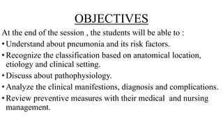 OBJECTIVES
At the end of the session , the students will be able to :
•Understand about pneumonia and its risk factors.
•Recognize the classification based on anatomical location,
etiology and clinical setting.
•Discuss about pathophysiology.
•Analyze the clinical manifestions, diagnosis and complications.
•Review preventive measures with their medical and nursing
management.
 