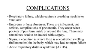 COMPLICATIONS
• Respiratory failure, which requires a breathing machine or
ventilator
• Empyema or lung abscesses. These are infrequent, but
serious, complications of pneumonia. They occur when
pockets of pus form inside or around the lung. These may
sometimes need to be drained with surgery.
• Sepsis, a condition in which there is uncontrolled swelling
(inflammation) in the body, which may lead to organ failure
• Acute respiratory distress syndrome (ARDS).
 