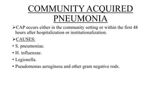 COMMUNITY ACQUIRED
PNEUMONIA
CAP occurs either in the community setting or within the first 48
hours after hospitalization or institutionalization.
CAUSES:
• S. pneumoniae.
• H. influenzae.
• Legionella.
• Pseudomonas aeruginosa and other gram negative rods.
 