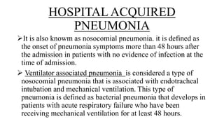 HOSPITAL ACQUIRED
PNEUMONIA
It is also knowm as nosocomial pneumonia. it is defined as
the onset of pneumonia symptoms more than 48 hours after
the admission in patients with no evidence of infection at the
time of admission.
 Ventilator associated pneumonia is considered a type of
nosocomial pneumonia that is associated with endotracheal
intubation and mechanical ventilation. This type of
pneumonia is defined as bacterial pneumonia that develops in
patients with acute respiratory failure who have been
receiving mechanical ventilation for at least 48 hours.
 