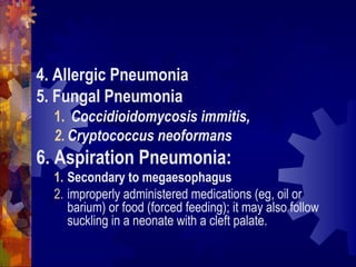 4. Allergic Pneumonia
5. Fungal Pneumonia
1. Coccidioidomycosis immitis,
2. Cryptococcus neoformans
6. Aspiration Pneumonia:
1. Secondary to megaesophagus
2. improperly administered medications (eg, oil or
barium) or food (forced feeding); it may also follow
suckling in a neonate with a cleft palate.
 