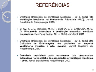REFERÊNCIAS
 Diretrizes Brasileiras de Ventilação Mecânica – 2013. Tema 11:
Ventilação Mecânica na Pneumonia Adquirida (PAC). Jornal
Brasileiro de Pneumologia, 2013
 CRUZ, F. L. C. Meneses, M. R. R. SERRA, S. C. BARBOSA, M. C.
G. Pneumonia associada à ventilação mecânica: medidas
preventivas. Rev Pesq Saúde, 12(1): 56-59, Jan-Abril, 2011
 Diretrizes Brasileiras de Ventilação Mecânica – 2013. Tema 27:
Cuidados de Enfermagem nos pacientes em suporte
ventilatório invasiso e não invasivo. Jornal Brasileiro de
Pneumologia, 2013
 Diretrizes brasileiras para tratamento das pneumonias
adquiridas no hospital e das associadas à ventilação mecânica
– 2007. Jornal Brasileiro de Pneumologia, 2007
23
 