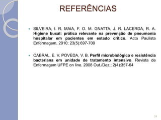 REFERÊNCIAS
 SILVEIRA, I. R. MAIA, F. O. M. GNATTA, J. R. LACERDA, R. A.
Higiene bucal: prática relevante na prevenção de pneumonia
hospitalar em pacientes em estado crítico. Acta Paulista
Enfermagem, 2010; 23(5):697-700
 CABRAL, E. V. POVEDA, V. B. Perfil microbiológico e resistência
bacteriana em unidade de tratamento intensivo. Revista de
Enfermagem UFPE on line. 2008 Out./Dez.; 2(4):357-64
24
 