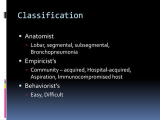 Classification
 Anatomist
 Lobar, segmental, subsegmental,
Bronchopneumonia
 Empiricist’s
 Community – acquired, Hospital-acquired,
Aspiration, Immunocompromised host
 Behaviorist’s
 Easy, Difficult
 