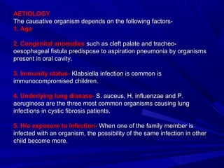 AETIOLOGYAETIOLOGY
The causative organism depends on the following factors-The causative organism depends on the following factors-
1. Age1. Age
2. Congenital anomalies2. Congenital anomalies such as cleft palate and tracheo-such as cleft palate and tracheo-
oesophageal fistula predispose to aspiration pneumonia by organismsoesophageal fistula predispose to aspiration pneumonia by organisms
present in oral cavity.present in oral cavity.
3. Immunity status-3. Immunity status- Klabsiella infection is common isKlabsiella infection is common is
immunocompromised children.immunocompromised children.
4. Underlying lung disease-4. Underlying lung disease- S. auceus, H. influenzae and P.S. auceus, H. influenzae and P.
aeruginosa are the three most common organisms causing lungaeruginosa are the three most common organisms causing lung
infections in cystic fibrosis patients.infections in cystic fibrosis patients.
5. H/o exposure to infection-5. H/o exposure to infection- When one of the family member isWhen one of the family member is
infected with an organism, the possibility of the same infection in otherinfected with an organism, the possibility of the same infection in other
child become more.child become more.
 