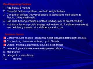 Pre-Disposing FactorsPre-Disposing Factors
1.1. Age-below 6 monthsAge-below 6 months
2.2. Neonatal factors – preterm, low birth weight babies.Neonatal factors – preterm, low birth weight babies.
3.3. Congenital defects (may predispose to aspiration)- cleft palate, toCongenital defects (may predispose to aspiration)- cleft palate, to
Fistula, ciliary dyskinesia.Fistula, ciliary dyskinesia.
4.4. Bad child hearing practices- bottles feeding, lack of breast-feeding.Bad child hearing practices- bottles feeding, lack of breast-feeding.
5.5. Nutritional factors- protein energy malnutrition vit. A deficiency (severe),Nutritional factors- protein energy malnutrition vit. A deficiency (severe),
iron deficiency anemia, zinc deficiency and so on.iron deficiency anemia, zinc deficiency and so on.
Systemic factorsSystemic factors
Cardiovascular causes- congenital heart diseases, left to right shunts.
Chronic lung diseases- asthma, cystic fibrosis
Others- measles, diarrhoea, sinusitis, otitis media
7. Immunological status- immunosuppressed states
8. Malignancy
9. Iatrogenic – anesthesia
10. Trauma
 