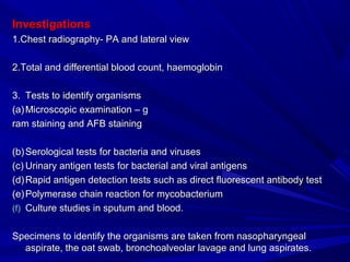 InvestigationsInvestigations
1.Chest radiography- PA and lateral view1.Chest radiography- PA and lateral view
2.Total and differential blood count, haemoglobin2.Total and differential blood count, haemoglobin
3.3. Tests to identify organismsTests to identify organisms
(a)(a) Microscopic examination – gMicroscopic examination – g
ram staining and AFB stainingram staining and AFB staining
(b)(b) Serological tests for bacteria and virusesSerological tests for bacteria and viruses
(c)(c) Urinary antigen tests for bacterial and viral antigensUrinary antigen tests for bacterial and viral antigens
(d)(d) Rapid antigen detection tests such as direct fluorescent antibody testRapid antigen detection tests such as direct fluorescent antibody test
(e)(e) Polymerase chain reaction for mycobacteriumPolymerase chain reaction for mycobacterium
(f)(f) Culture studies in sputum and blood.Culture studies in sputum and blood.
Specimens to identify the organisms are taken from nasopharyngealSpecimens to identify the organisms are taken from nasopharyngeal
aspirate, the oat swab, bronchoalveolar lavage and lung aspirates.aspirate, the oat swab, bronchoalveolar lavage and lung aspirates.
 