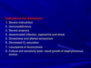 Indications for AdmissionIndications for Admission
1.1. Severe malnutritionSevere malnutrition
2.2. ImmunodeficiencyImmunodeficiency
3.3. Severe anaemiaSevere anaemia
4.4. disseminated infection, septicemia and shockdisseminated infection, septicemia and shock
5.5. Drowsiness and altered senosoriumDrowsiness and altered senosorium
6.6. Decreased ODecreased O22 saturationsaturation
7.7. Leucopenia or leucocytosisLeucopenia or leucocytosis
8.8. Culture and sensitivity tests- result growth of staphylococcusCulture and sensitivity tests- result growth of staphylococcus
aureusaureus
 