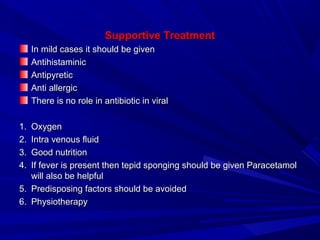 Supportive TreatmentSupportive Treatment
In mild cases it should be givenIn mild cases it should be given
AntihistaminicAntihistaminic
AntipyreticAntipyretic
Anti allergicAnti allergic
There is no role in antibiotic in viralThere is no role in antibiotic in viral
1.1. OxygenOxygen
2.2. Intra venous fluidIntra venous fluid
3.3. Good nutritionGood nutrition
4.4. If fever is present then tepid sponging should be given ParacetamolIf fever is present then tepid sponging should be given Paracetamol
will also be helpfulwill also be helpful
5.5. Predisposing factors should be avoidedPredisposing factors should be avoided
6.6. PhysiotherapyPhysiotherapy
 