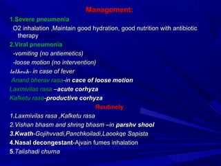 Management:Management:
1.Severe pneumonia1.Severe pneumonia
O2 inhalation ,Maintain good hydration, good nutrition with antibioticO2 inhalation ,Maintain good hydration, good nutrition with antibiotic
therapytherapy
2.Viral pneumonia2.Viral pneumonia
-vomiting (no antiemetics)-vomiting (no antiemetics)
-loose motion (no intervention)-loose motion (no intervention)
lathouh-lathouh- in case of feverin case of fever
Anand bherav rasaAnand bherav rasa-in-in cace of loose motioncace of loose motion
Laxmivilas rasaLaxmivilas rasa ––acute corhyzaacute corhyza
Kafketu rasaKafketu rasa--productive corhyzaproductive corhyza
RoutinelyRoutinely
1.Laxmivilas rasa ,Kafketu rasa1.Laxmivilas rasa ,Kafketu rasa
2.Vishan bhasm and shring bhasm –in2.Vishan bhasm and shring bhasm –in parshv shoolparshv shool
3.Kwath3.Kwath-Gojihvvadi,Panchkoiladi,Laookqe Sapista-Gojihvvadi,Panchkoiladi,Laookqe Sapista
4.Nasal decongestant4.Nasal decongestant-Ajvain fumes inhalation-Ajvain fumes inhalation
55..Talishadi churnaTalishadi churna
 