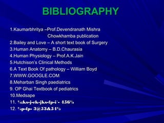 BIBLIOGRAPHYBIBLIOGRAPHY
1.Kaumarbhritya –Prof.Devendranath Mishra1.Kaumarbhritya –Prof.Devendranath Mishra
Chowkhamba publicationChowkhamba publication
2.Bailey and Love – A short text book of Surgery2.Bailey and Love – A short text book of Surgery
3.Human Anatomy – B.D.Chaurasia3.Human Anatomy – B.D.Chaurasia
4.Human Physiology – Prof.A.K.Jain4.Human Physiology – Prof.A.K.Jain
5.Hutchison’s Clinical Methods5.Hutchison’s Clinical Methods
6.A Text Book Of pathology – William Boyd6.A Text Book Of pathology – William Boyd
7.WWW.GOOGLE.COM7.WWW.GOOGLE.COM
8.Meharban Singh paediatrics8.Meharban Singh paediatrics
9. OP Ghai Textbook of pediatrics9. OP Ghai Textbook of pediatrics
10.Medsape10.Medsape
11.11. ¼;ks-j-ck-jks-fp-i`- 456½¼;ks-j-ck-jks-fp-i`- 456½
12.12. ¼p-fp- 3@53&54½¼p-fp- 3@53&54½
 