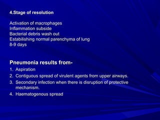4.Stage of resolution4.Stage of resolution
Activation of macrophagesActivation of macrophages
Inflammation subsideInflammation subside
Bacterial debris wash outBacterial debris wash out
Estabilishing normal parenchyma of lungEstabilishing normal parenchyma of lung
8-9 days8-9 days
Pneumonia results from-Pneumonia results from-
1.1. AspirationAspiration
2.2. Contiguous spread of virulent agents from upper airways.Contiguous spread of virulent agents from upper airways.
3.3. Secondary infection when there is disruption of protectiveSecondary infection when there is disruption of protective
mechanism.mechanism.
4.4. Haematogenous spreadHaematogenous spread
 