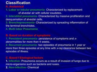 ClassificationClassification
A. AnatomicalA. Anatomical
1. Lobar or lobular pneumonia-1. Lobar or lobular pneumonia- Characterized by replacementCharacterized by replacement
of alveolar air with cellular exudates.of alveolar air with cellular exudates.
2. Interstitial pneumonia-2. Interstitial pneumonia- Characterized by massive proliferationCharacterized by massive proliferation andand
desquamation of alveolar cells.desquamation of alveolar cells.
3. Bronchopneumonia-3. Bronchopneumonia- Characterized by spreading inflammation ofCharacterized by spreading inflammation of
the terminal bronchioles.the terminal bronchioles.
4. Multi lobar Pneumonia4. Multi lobar Pneumonia
B. Based on duration of symptomsB. Based on duration of symptoms
1. Persistent pneumonia-1. Persistent pneumonia- persistence of symptoms andpersistence of symptoms and xx--
abnormalities for more than 4 weeks.abnormalities for more than 4 weeks.
2. Recurrent pneumonia-2. Recurrent pneumonia- two episodes of pneumonia in 1 year ortwo episodes of pneumonia in 1 year or
more than three episodes at any time withmore than three episodes at any time with xx-ray clearance between two-ray clearance between two
episodes of illness.episodes of illness.
C. Based f Etiological factorsC. Based f Etiological factors
1.1. Infective-Infective- Pneumonia occurs as a result of invasion of lungs due toPneumonia occurs as a result of invasion of lungs due to
micro-organisms such as bacteria and ruses.micro-organisms such as bacteria and ruses.
2.2. Non-infective-Non-infective- ChemicalChemical
 